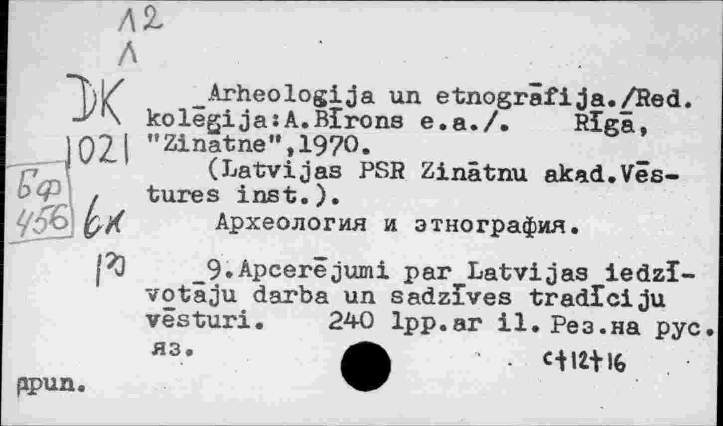 ﻿л
-Arheologija un etnogrâfija./Red. -J/‘\ kolêgija:A.Blrons e.a./. Riga, ПЭ І "Zinatne",197O.
(Latvijas PSR Zinâtnu akad.Vês-Ьф , tures inst.).
l/fà pX Археология и этнография.
1%)	_9.Apcerêjumi par Latvijaa iedzl-
votaju darba un sadzîves tradlciju vêsturi. 240 1pp.ar il. Рез.на рус. яз’	Ut 16
ppun.